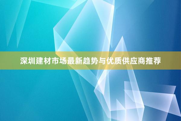 深圳建材市场最新趋势与优质供应商推荐