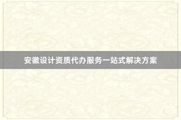 安徽设计资质代办服务一站式解决方案