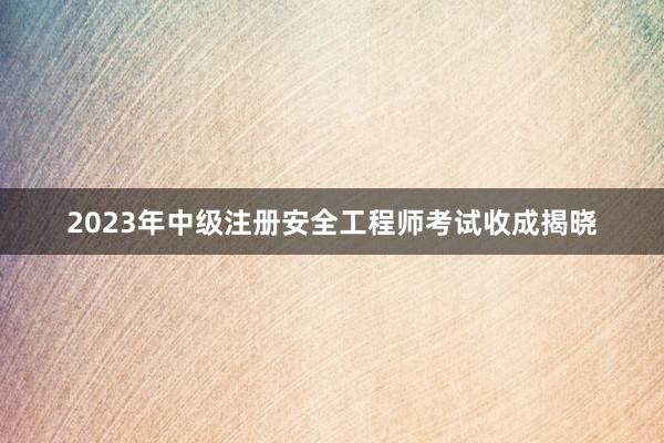 2023年中级注册安全工程师考试收成揭晓